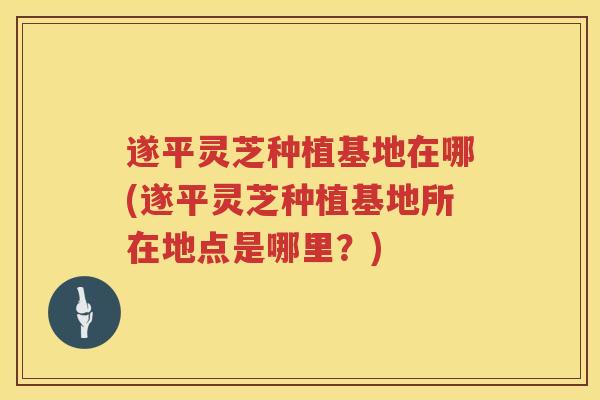 遂平灵芝种植基地在哪(遂平灵芝种植基地所在地点是哪里？)
