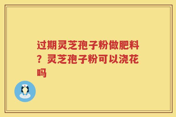 过期灵芝孢子粉做肥料？灵芝孢子粉可以浇花吗