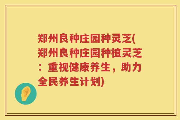 郑州良种庄园种灵芝(郑州良种庄园种植灵芝：重视健康养生，助力全民养生计划)