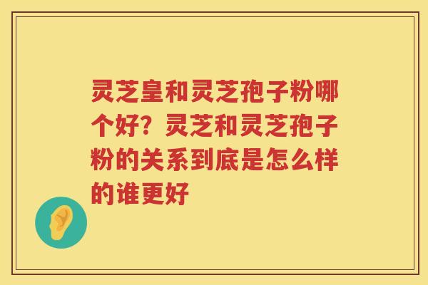 灵芝皇和灵芝孢子粉哪个好?灵芝和灵芝孢子粉的关系到底是怎么样的谁更好 灵芝皇和灵芝孢子粉哪个好?灵芝和灵芝孢子粉的关系到底是怎么样的谁更好
