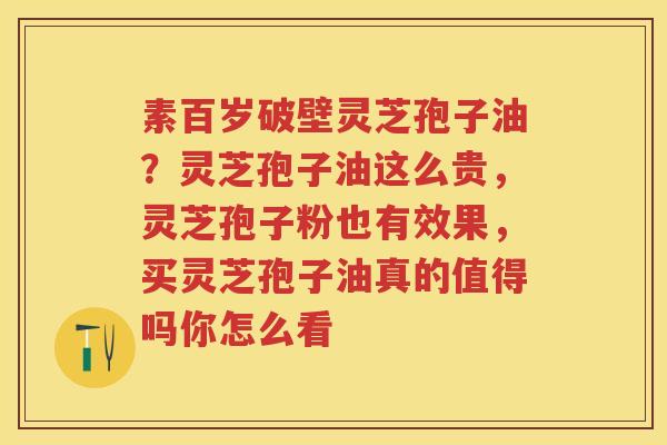 素百岁破壁灵芝孢子油？灵芝孢子油这么贵，灵芝孢子粉也有效果，买灵芝孢子油真的值得吗你怎么看