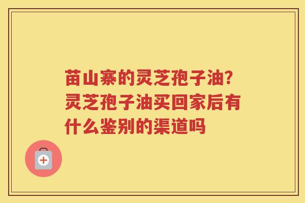 苗山寨的灵芝孢子油？灵芝孢子油买回家后有什么鉴别的渠道吗