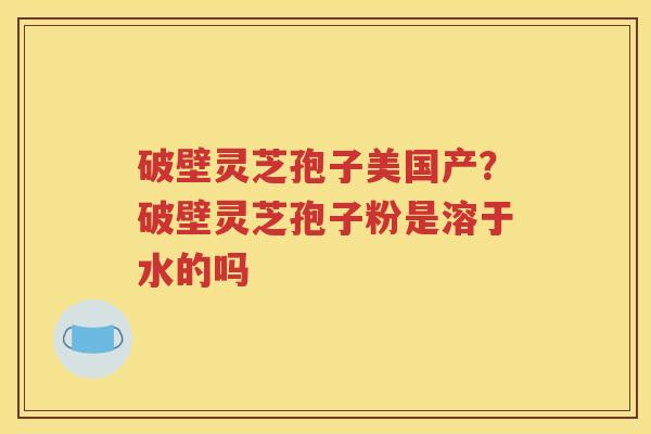 破壁灵芝孢子美国产？破壁灵芝孢子粉是溶于水的吗