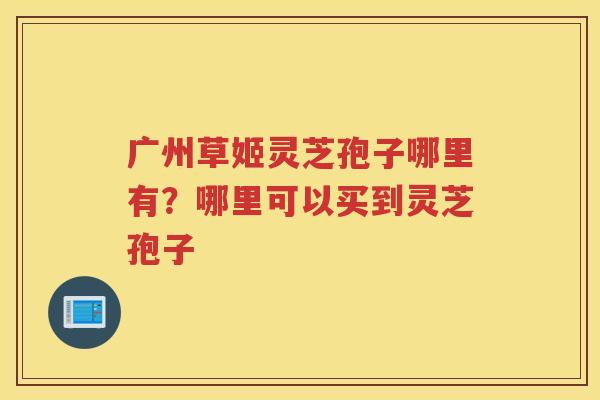广州草姬灵芝孢子哪里有?哪里可以买到灵芝孢子 广州草姬灵芝孢子哪里有?哪里可以买到灵芝孢子