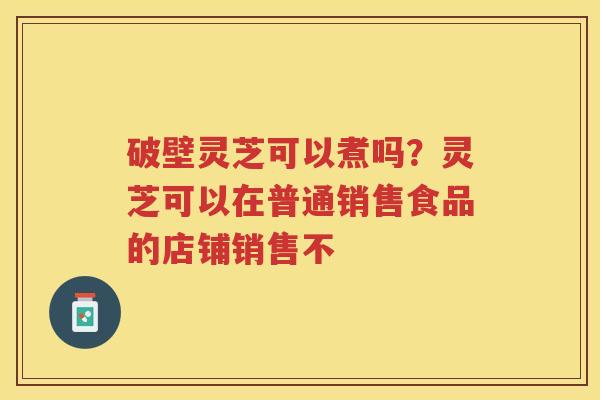 破壁灵芝可以煮吗?灵芝可以在普通销售食品的店铺销售不 破壁灵芝可以煮吗?灵芝可以在普通销售食品的店铺销售不