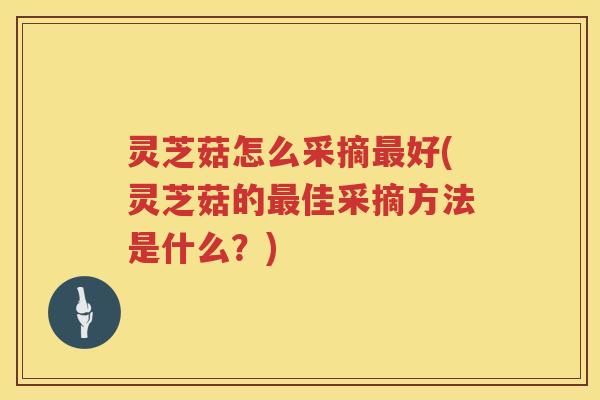 灵芝菇怎么采摘好(灵芝菇的佳采摘方法是什么？)