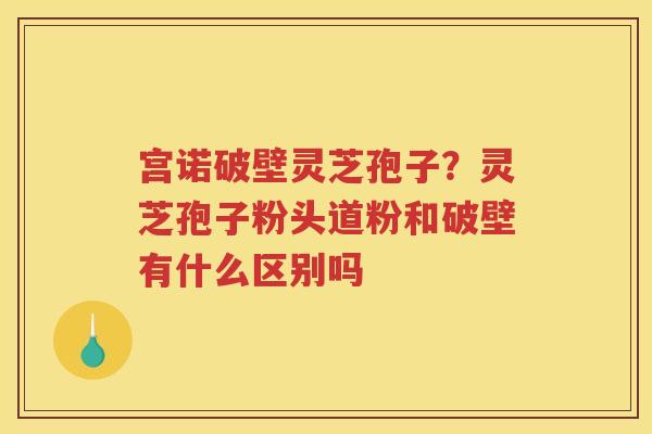 宫诺破壁灵芝孢子？灵芝孢子粉头道粉和破壁有什么区别吗