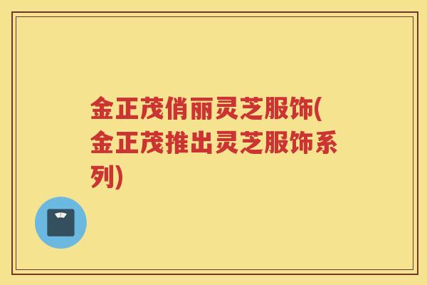 金正茂俏丽灵芝服饰(金正茂推出灵芝服饰系列)