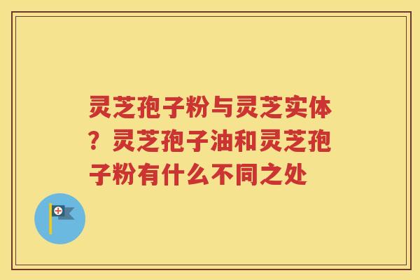 灵芝孢子粉与灵芝实体？灵芝孢子油和灵芝孢子粉有什么不同之处