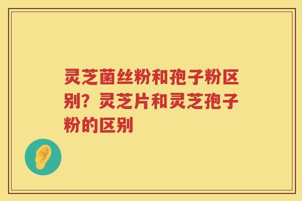 灵芝菌丝粉和孢子粉区别？灵芝片和灵芝孢子粉的区别