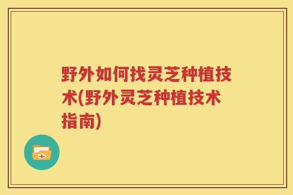 野外如何找灵芝种植技术(野外灵芝种植技术指南) 野外如何找灵芝种植技术(野外灵芝种植技术指南)