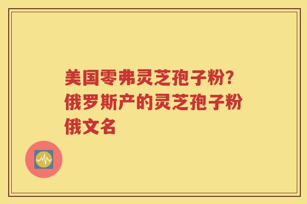 美国零弗灵芝孢子粉？俄罗斯产的灵芝孢子粉俄文名