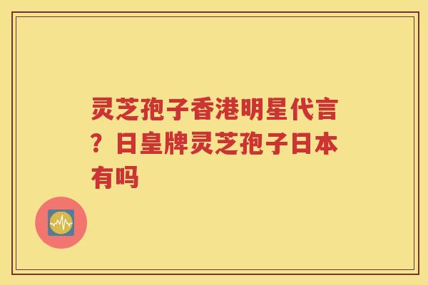 灵芝孢子香港明星代言?日皇牌灵芝孢子日本有吗 灵芝孢子香港明星代言?日皇牌灵芝孢子日本有吗