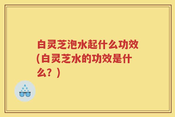 白灵芝泡水起什么功效(白灵芝水的功效是什么？)
