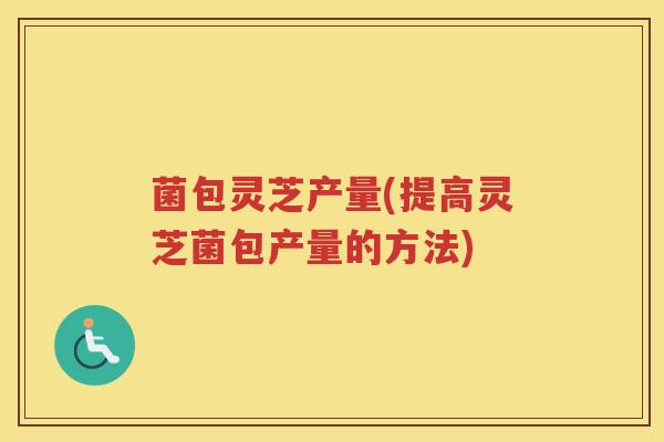 菌包灵芝产量(提高灵芝菌包产量的方法)