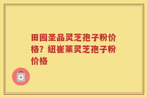 田园圣品灵芝孢子粉价格?纽崔莱灵芝孢子粉价格 田园圣品灵芝孢子粉价格?纽崔莱灵芝孢子粉价格