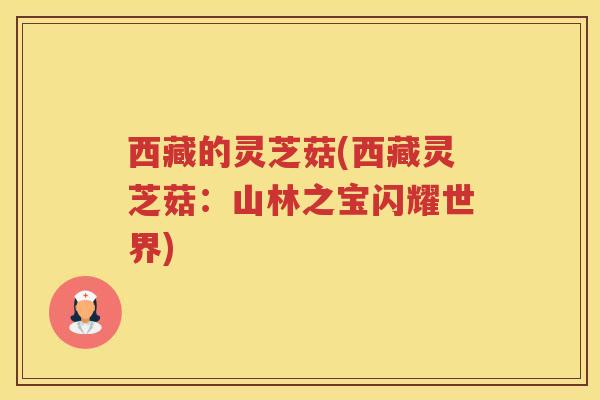 西藏的灵芝菇(西藏灵芝菇:山林之宝闪耀世界) 西藏的灵芝菇(西藏灵芝菇:山林之宝闪耀世界)