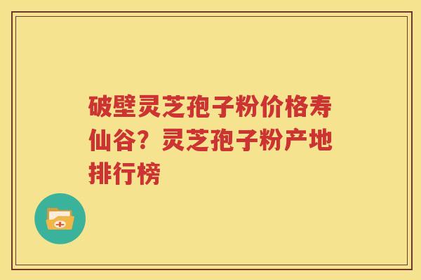 破壁灵芝孢子粉价格寿仙谷？灵芝孢子粉产地排行榜