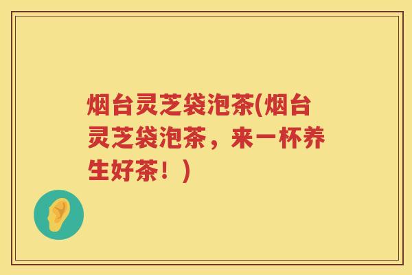 烟台灵芝袋泡茶(烟台灵芝袋泡茶，来一杯养生好茶！)