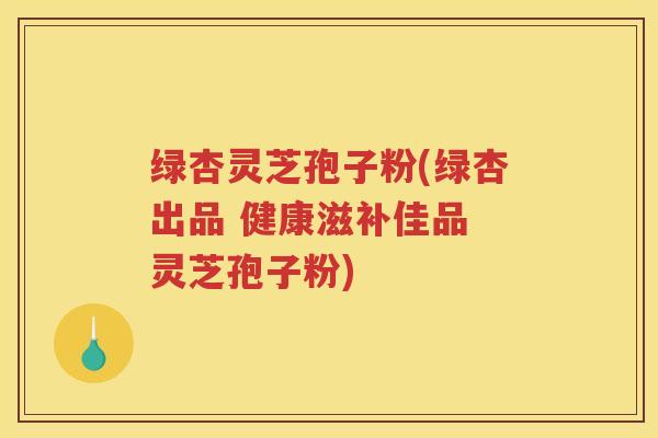 绿杏灵芝孢子粉(绿杏出品 健康滋补佳品 灵芝孢子粉) 绿杏灵芝孢子粉(绿杏出品 健康滋补佳品 灵芝孢子粉)