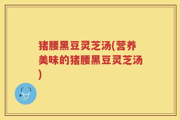 猪腰黑豆灵芝汤(营养美味的猪腰黑豆灵芝汤) 猪腰黑豆灵芝汤(营养美味的猪腰黑豆灵芝汤)