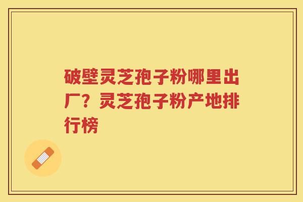 破壁灵芝孢子粉哪里出厂？灵芝孢子粉产地排行榜