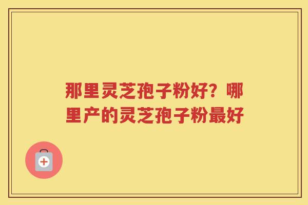 那里灵芝孢子粉好？哪里产的灵芝孢子粉好
