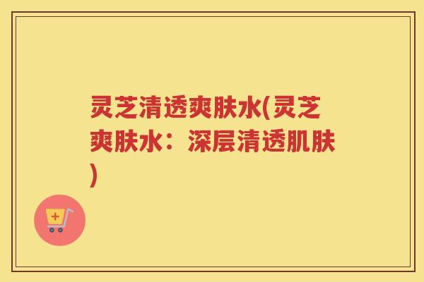 灵芝清透爽肤水(灵芝爽肤水：深层清透)