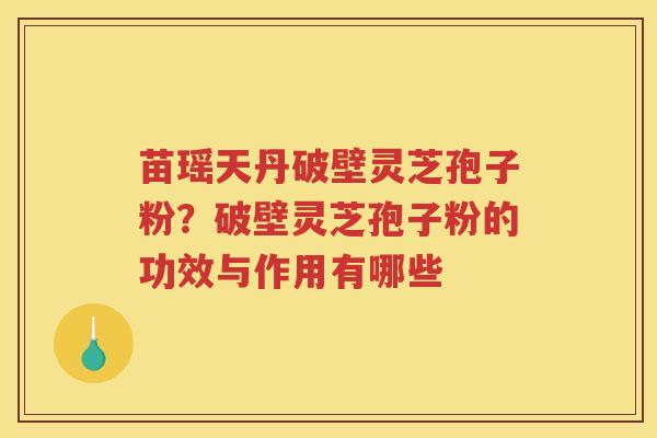 苗瑶天丹破壁灵芝孢子粉?破壁灵芝孢子粉的功效与作用有哪些 苗瑶天丹破壁灵芝孢子粉?破壁灵芝孢子粉的功效与作用有哪些
