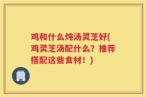 鸡和什么炖汤灵芝好(鸡灵芝汤配什么？推荐搭配这些食材！)