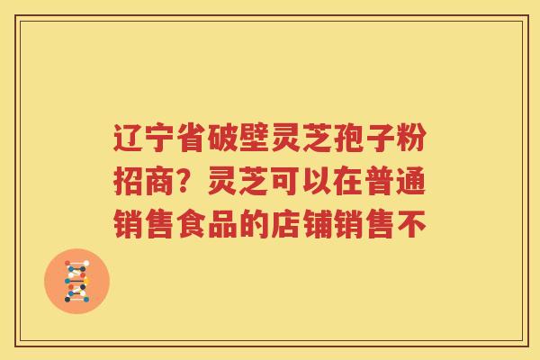 辽宁省破壁灵芝孢子粉招商?灵芝可以在普通销售食品的店铺销售不 辽宁省破壁灵芝孢子粉招商?灵芝可以在普通销售食品的店铺销售不