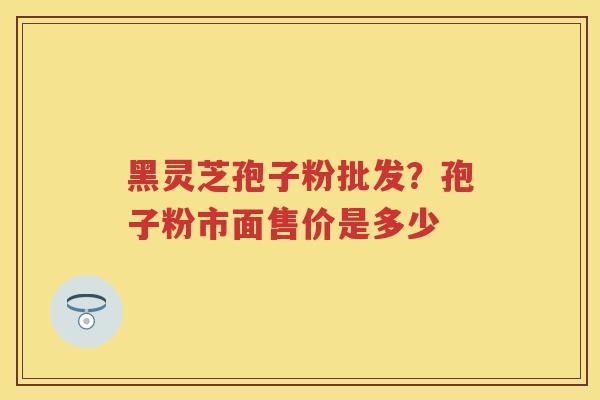 黑灵芝孢子粉批发？孢子粉市面售价是多少