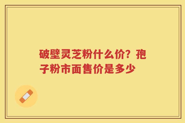 破壁灵芝粉什么价?孢子粉市面售价是多少 破壁灵芝粉什么价?孢子粉市面售价是多少