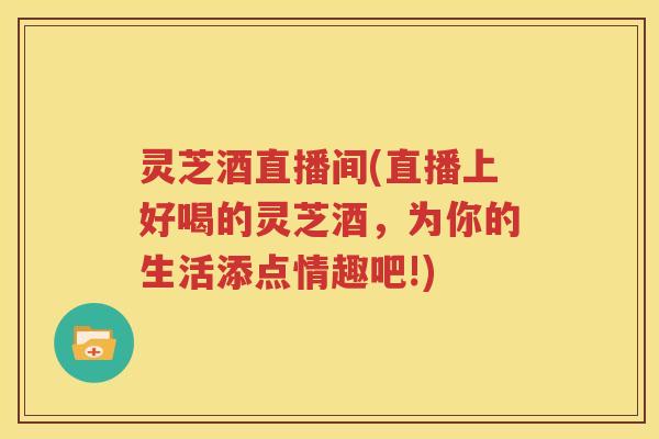 灵芝酒直播间(直播上好喝的灵芝酒,为你的生活添点情趣吧!) 灵芝酒直播间(直播上好喝的灵芝酒,为你的生活添点情趣吧!)