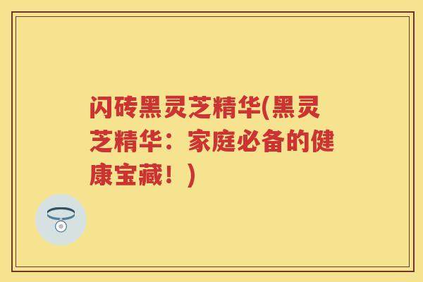 闪砖黑灵芝精华(黑灵芝精华：家庭必备的健康宝藏！)