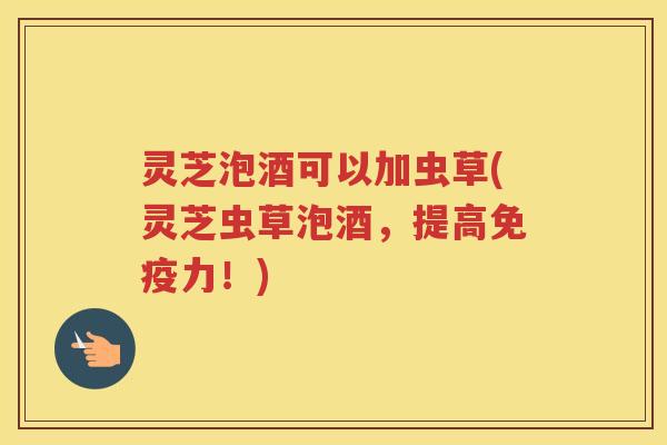 灵芝泡酒可以加虫草(灵芝虫草泡酒，提高免疫力！)