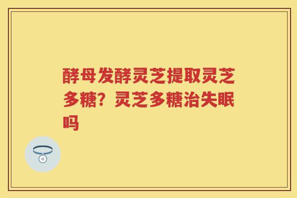 酵母发酵灵芝提取灵芝多糖？灵芝多糖吗