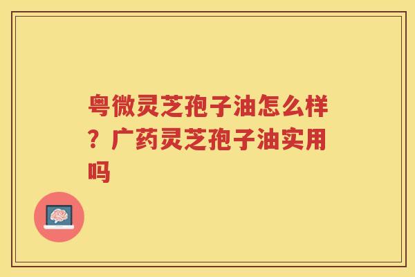 粤微灵芝孢子油怎么样？广药灵芝孢子油实用吗