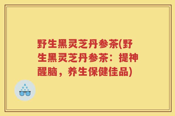 野生黑灵芝丹参茶(野生黑灵芝丹参茶:提神醒脑,养生保健佳品) 野生黑灵芝丹参茶(野生黑灵芝丹参茶:提神醒脑,养生保健佳品)