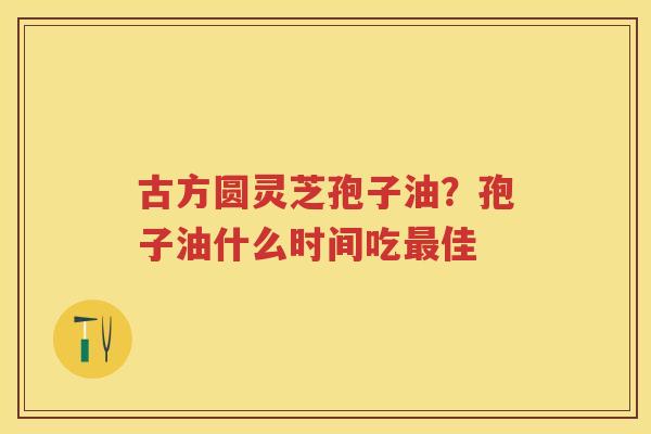 古方圆灵芝孢子油？孢子油什么时间吃佳