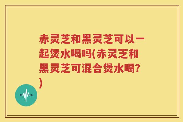 赤灵芝和黑灵芝可以一起煲水喝吗(赤灵芝和黑灵芝可混合煲水喝？)