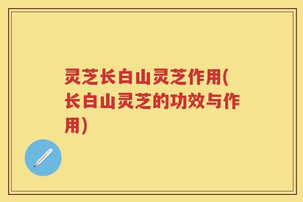 灵芝长白山灵芝作用(长白山灵芝的功效与作用)