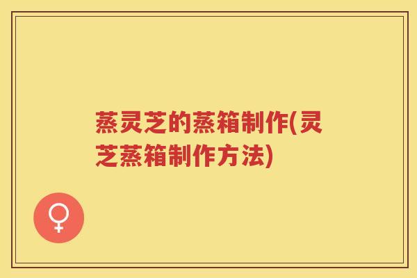 蒸灵芝的蒸箱制作(灵芝蒸箱制作方法)