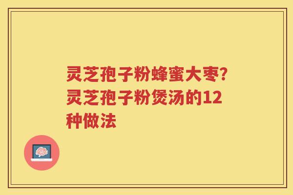 灵芝孢子粉蜂蜜大枣?灵芝孢子粉煲汤的12种做法 灵芝孢子粉蜂蜜大枣?灵芝孢子粉煲汤的12种做法