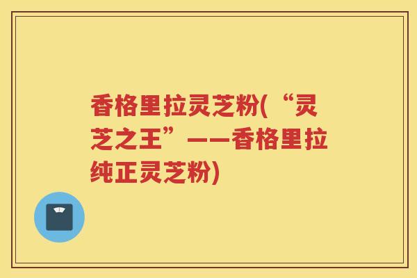 香格里拉灵芝粉(“灵芝之王”——香格里拉纯正灵芝粉)
