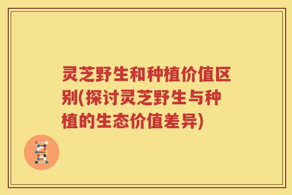 灵芝野生和种植价值区别(探讨灵芝野生与种植的生态价值差异) 灵芝野生和种植价值区别(探讨灵芝野生与种植的生态价值差异)