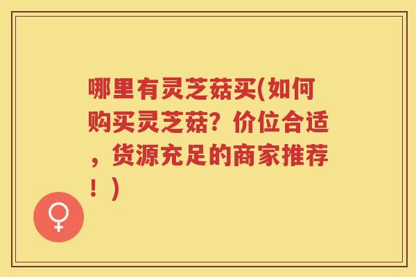 哪里有灵芝菇买(如何购买灵芝菇？价位合适，货源充足的商家推荐！)
