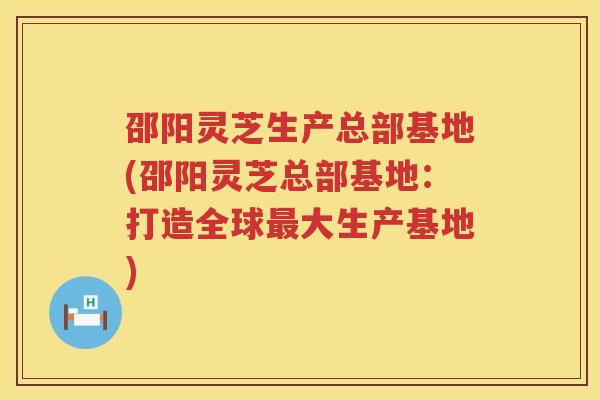 邵阳灵芝生产总部基地(邵阳灵芝总部基地：打造全球大生产基地)
