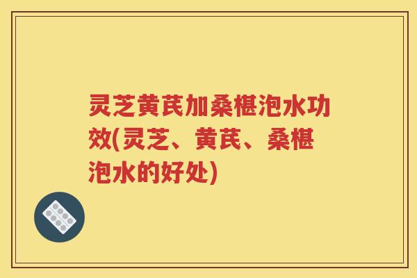 灵芝黄芪加桑椹泡水功效(灵芝、黄芪、桑椹泡水的好处)
