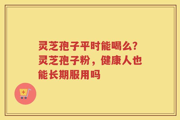 灵芝孢子平时能喝么？灵芝孢子粉，健康人也能长期服用吗